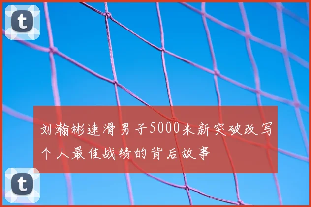 刘瀚彬速滑男子5000米新突破改写个人最佳战绩的背后故事