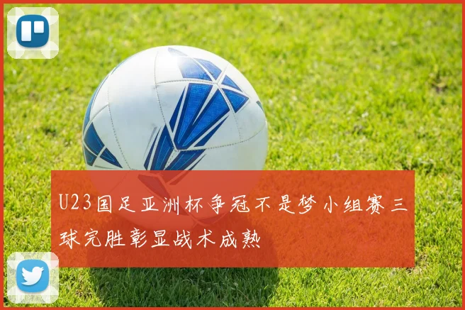 U23国足亚洲杯争冠不是梦小组赛三球完胜彰显战术成熟