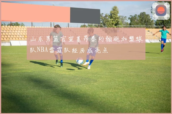 山东男篮官宣基昂泰约翰逊加盟球队NBA雷霆队经历成亮点