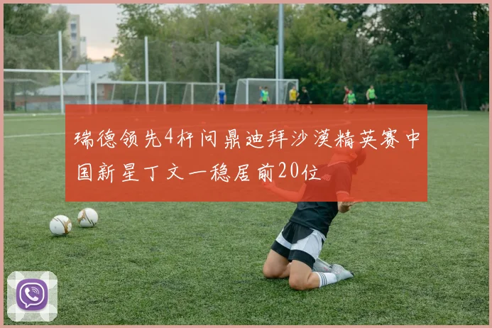 瑞德领先4杆问鼎迪拜沙漠精英赛中国新星丁文一稳居前20位