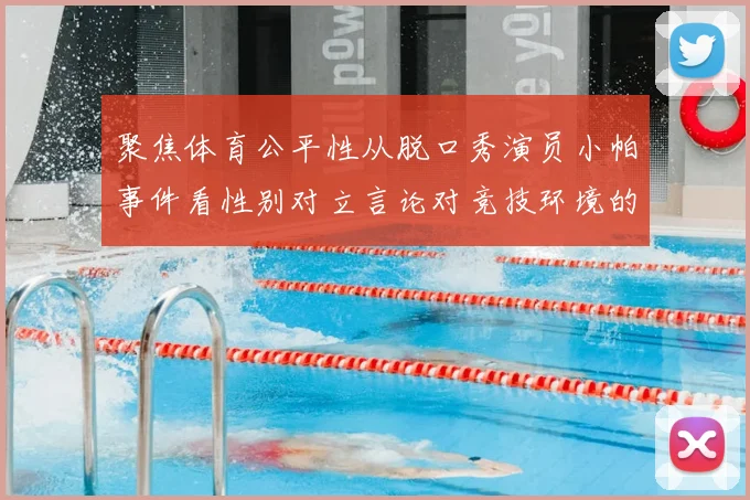 聚焦体育公平性从脱口秀演员小帕事件看性别对立言论对竞技环境的冲击