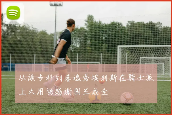 从读专科到落选秀埃利斯在骑士派上大用场感谢国王成全