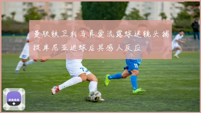 曼联铁卫利马真爱流露球迷镜头捕捉库尼亚进球后其感人反应