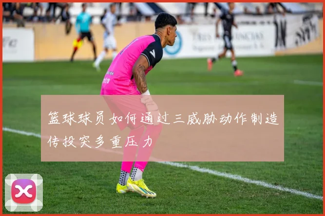 篮球球员如何通过三威胁动作制造传投突多重压力